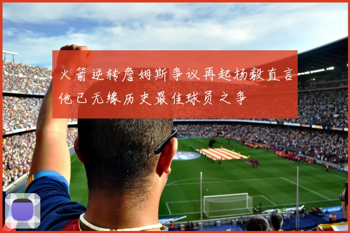 火箭逆转詹姆斯争议再起杨毅直言他已无缘历史最佳球员之争