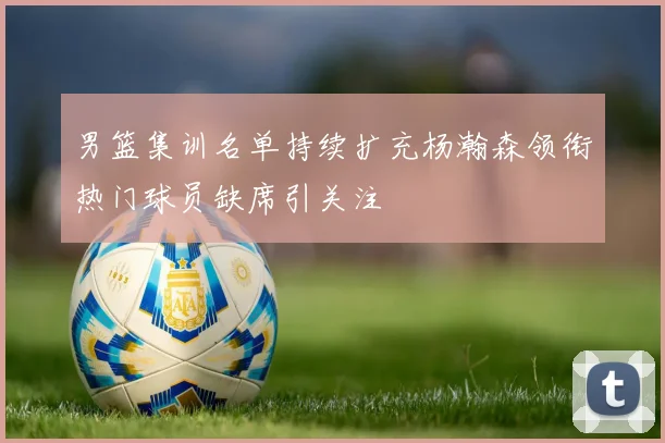 男篮集训名单持续扩充杨瀚森领衔热门球员缺席引关注