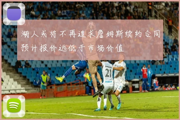 湖人或将不再追求詹姆斯续约合同预计报价远低于市场价值