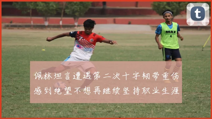 佩林坦言遭遇第二次十字韧带重伤感到绝望不想再继续坚持职业生涯