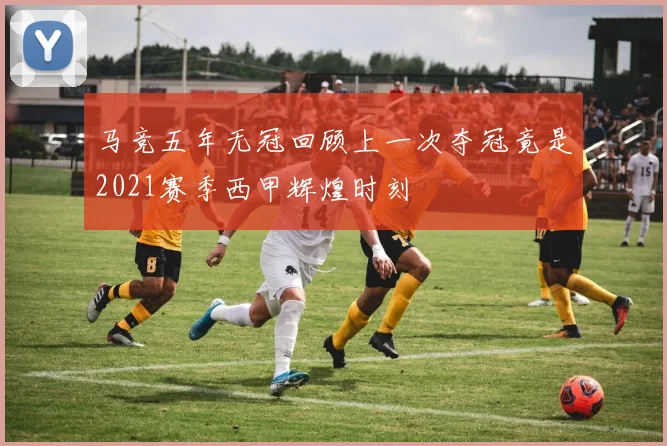 马竞五年无冠回顾上一次夺冠竟是2021赛季西甲辉煌时刻