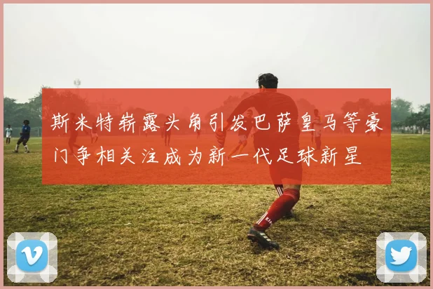 斯米特崭露头角引发巴萨皇马等豪门争相关注成为新一代足球新星