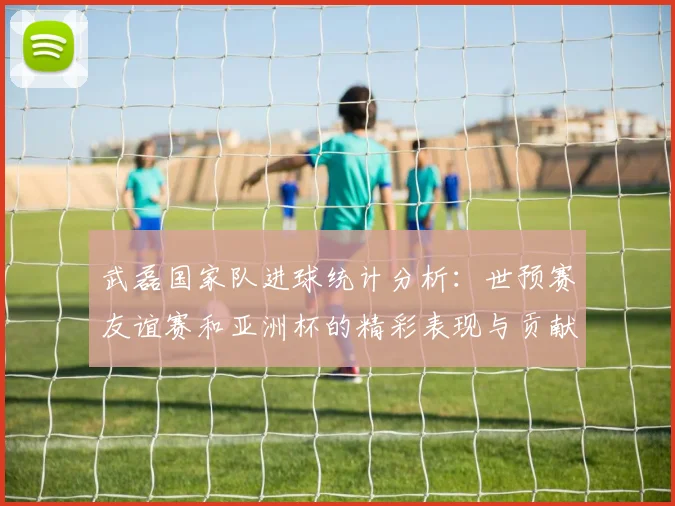 武磊国家队进球统计分析：世预赛友谊赛和亚洲杯的精彩表现与贡献