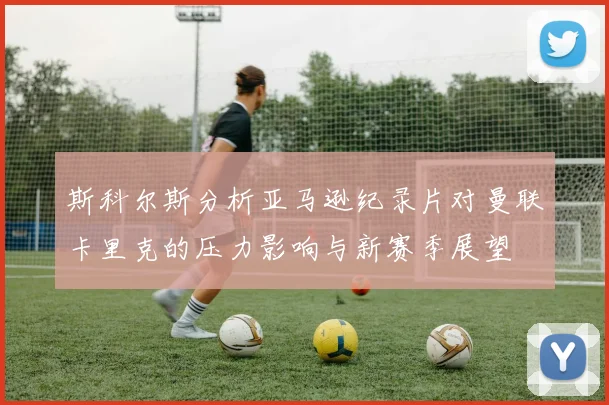 斯科尔斯分析亚马逊纪录片对曼联卡里克的压力影响与新赛季展望