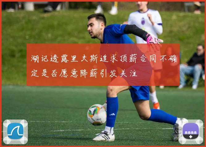 湖记透露里夫斯追求顶薪合同不确定是否愿意降薪引发关注