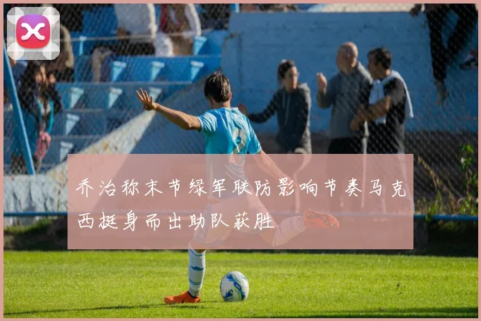 乔治称末节绿军联防影响节奏马克西挺身而出助队获胜