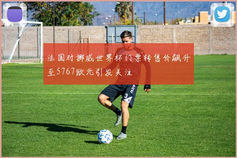 法国对挪威世界杯门票转售价飙升至5767欧元引发关注