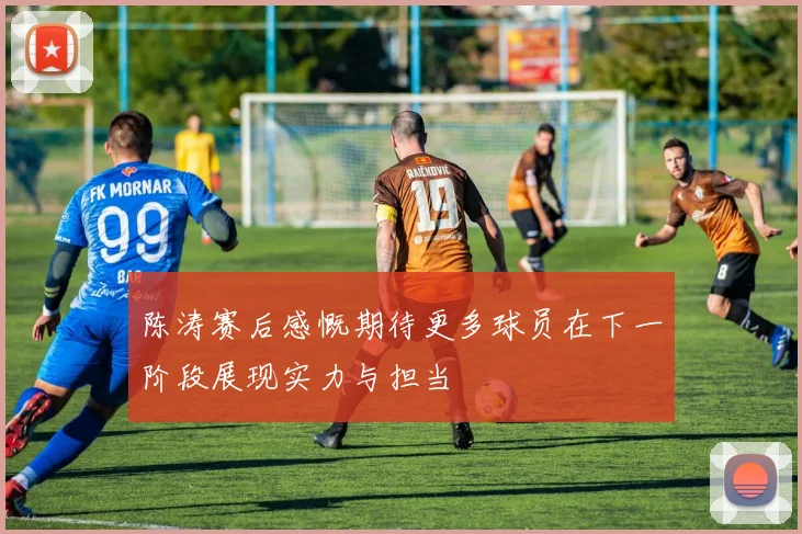 陈涛赛后感慨期待更多球员在下一阶段展现实力与担当