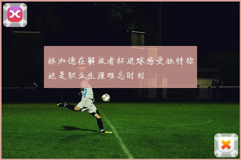 林加德在解放者杯进球感受独特称这是职业生涯难忘时刻