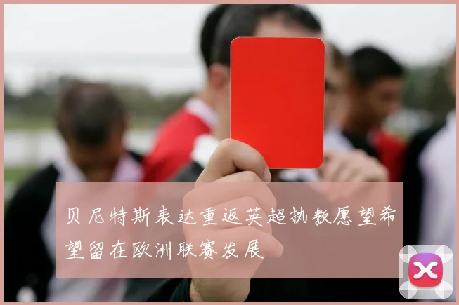 贝尼特斯表达重返英超执教愿望希望留在欧洲联赛发展