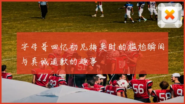 字母哥回忆初见梅奥时的尴尬瞬间与真诚道歉的趣事