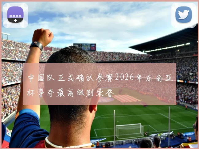 中国队正式确认参赛2026年东南亚杯争夺最高级别荣誉