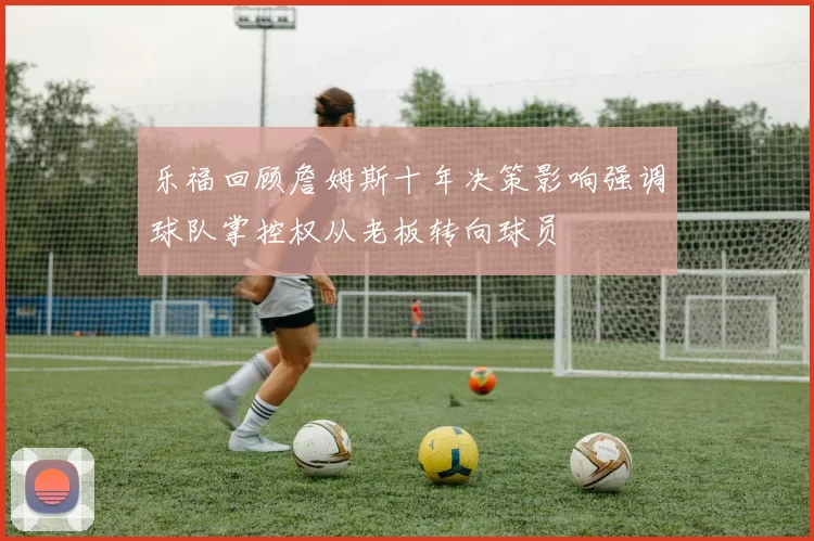 乐福回顾詹姆斯十年决策影响强调球队掌控权从老板转向球员