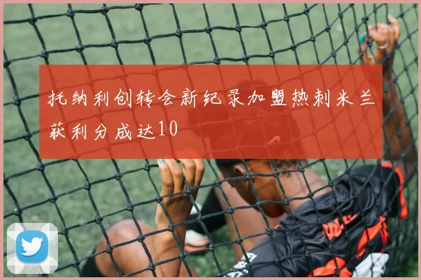 托纳利创转会新纪录加盟热刺米兰获利分成达10