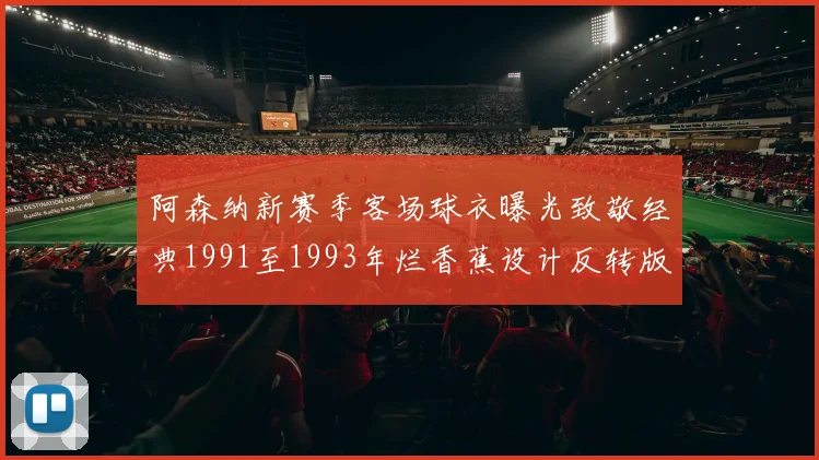 阿森纳新赛季客场球衣曝光致敬经典1991至1993年烂香蕉设计反转版
