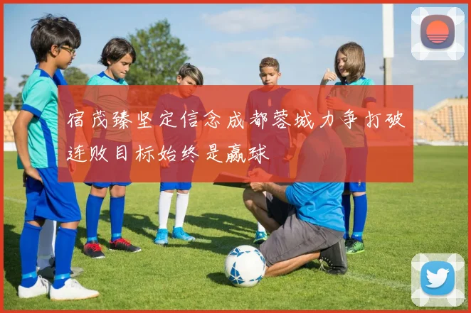 宿茂臻坚定信念成都蓉城力争打破连败目标始终是赢球