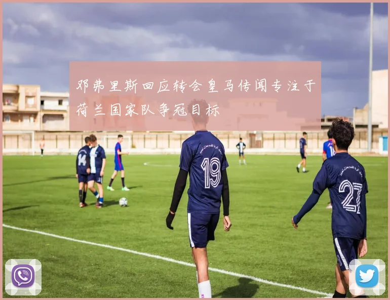 邓弗里斯回应转会皇马传闻专注于荷兰国家队争冠目标
